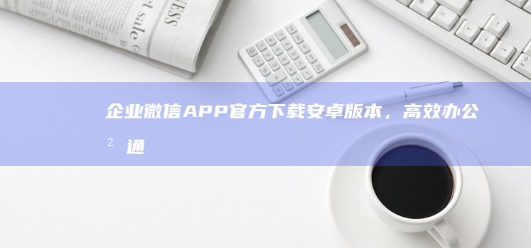 企业微信APP官方下载安卓版本，高效办公沟通无忧